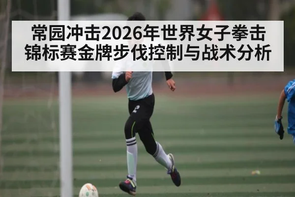 常园冲击2026年世界女子拳击锦标赛金牌步伐控制与战术分析