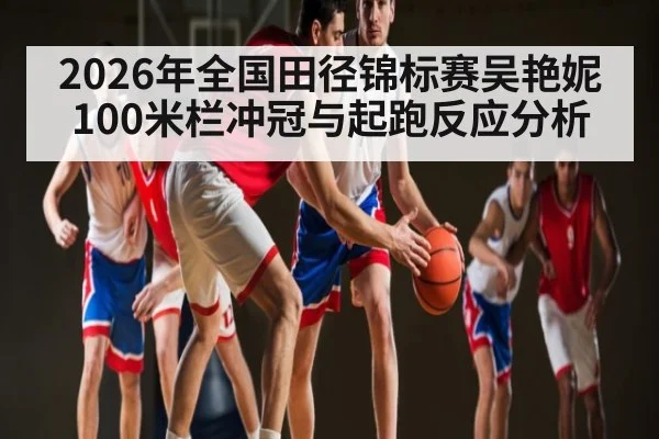 2026年全国田径锦标赛吴艳妮100米栏冲冠与起跑反应分析