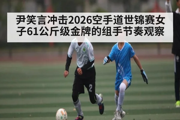 尹笑言冲击2026空手道世锦赛女子61公斤级金牌的组手节奏观察